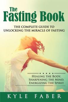 The Fasting Book - The Complete Guide to Unlocking the Miracle of Fasting: Healing the Body Sharpening the Mind Energizing the Spirit