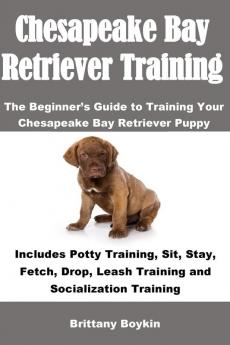 Chesapeake Bay Retriever Training: The Beginner's Guide to Training Your Chesapeake Bay Retriever Puppy: Includes Potty Training Sit Stay Fetch Drop Leash Training and Socialization Training