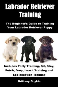 Labrador Retriever Training: The Beginner's Guide to Training Your Labrador Retriever Puppy: Includes Potty Training Sit Stay Fetch Drop Leash Training and Socialization Training