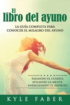 El libro del ayuno: La guía completa para desbloquear el milagro del ayuno: Sanando el cuerpo afilando la mente energizando el espíritu