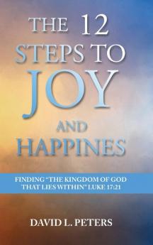 The 12 Steps to Joy and Happiness: Finding the Kingdom of God that lies within Luke 17:21