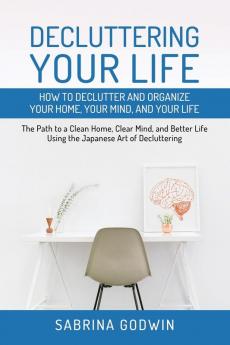 Decluttering Your Life: How to Declutter and Organize Your Home Your Mind and Your Life: The Path to a Clean Home Clear Mind and Better Life Using the Japanese Art of Decluttering