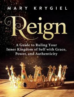 Reign: A Guide to Ruling Your Inner Kingdom of Self with Grace Power and Authenticity