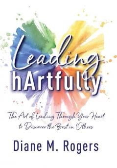 Leading hArtfully: The Art of Leading Through Your Heart to Discover the Best in Others