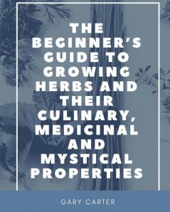 The Beginner's Guide to Growing Herbs and their Culinary Medicinal and Mystical Properties