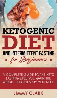 Ketogenic Diet and Intermittent Fasting for Beginners: A Complete Guide to the Keto Fasting Lifestyle Gain the Weight Loss Clarity You Need