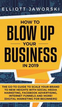 How to Blow Up Your Business in 2019: The Go-To Guide to Scale Your Brand to New Heights with Social Media Marketing Facebook Advertising Internet Funnels and More! (Digital Marketing for Beginners)