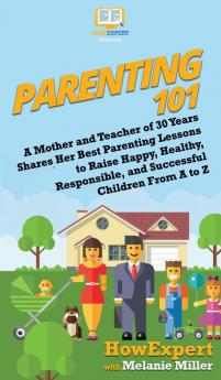 Parenting 101: A Mother and Teacher of 30 Years Shares Her Best Parenting Lessons to Raise Happy Healthy Responsible and Successful Children From A to Z