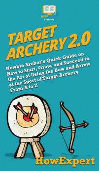 Target Archery 2.0: Newbie Archer's Quick Guide on How to Start Grow and Succeed in the Art of Using the Bow and Arrow at the Sport of Target Archery From A to Z