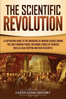 The Scientific Revolution: A Captivating Guide to the Emergence of Modern Science During the Early Modern Period Including Stories of Thinkers Such as Isaac Newton and René Descartes