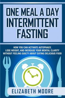 One Meal a Day Intermittent Fasting: How You Can Activate Autophagy Lose Weight and Increase Your Mental Clarity Without Feeling Guilty About Eating Delicious Food