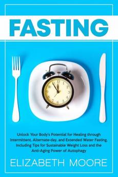 Fasting: Unlock Your Body's Potential for Healing through Intermittent Alternate-day and Extended Water Fasting Including Tips for Sustainable Weight Loss and the Anti-Aging Power of Autophagy