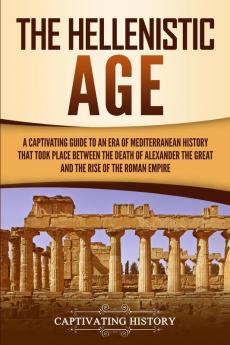 The Hellenistic Age: A Captivating Guide to an Era of Mediterranean History That Took Place Between the Death of Alexander the Great and the Rise of the Roman Empire