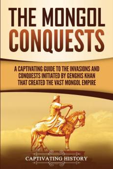 The Mongol Conquests: A Captivating Guide to the Invasions and Conquests Initiated by Genghis Khan That Created the Vast Mongol Empire