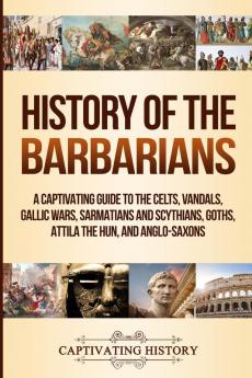 History of the Barbarians: A Captivating Guide to the Celts Vandals Gallic Wars Sarmatians and Scythians Goths Attila the Hun and Anglo-Saxons