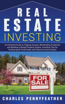 Real Estate Investing: An Essential Guide to Flipping Houses Wholesaling Properties and Building a Rental Property Empire Including Tips for Finding Quick Profit Deals and Passive Income Assets