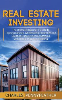 Real Estate Investing: The Ultimate Beginner's Guide to Flipping Houses Wholesaling Properties and Creating Passive Income Streams with Rental Property Investing