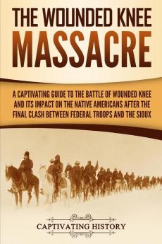 The Wounded Knee Massacre: A Captivating Guide to the Battle of Wounded Knee and Its Impact on the Native Americans after the Final Clash between Federal Troops and the Sioux