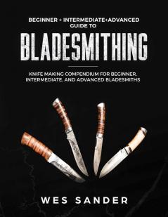 Bladesmithing: Beginner + Intermediate + Advanced Guide to Bladesmithing: Knife Making Compendium for Beginner Intermediate and Advanced Bladesmiths