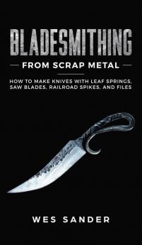 Bladesmithing From Scrap Metal: How to Make Knives With Leaf Springs Saw Blades Railroad Spikes and Files