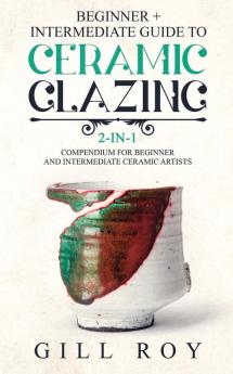 Ceramic Glazing: Beginner + Intermediate Guide to Ceramic Glazing: 2-in-1 Compendium for Beginner and Intermediate Ceramic Artists