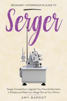 Serger: Beginner + Intermediate Guide to Serger: Serger Compendium: Upgrade Your Favorite Garments in 8 Steps and Make Your Serger at Your Whims