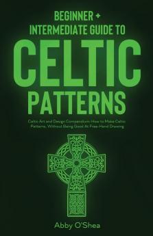 Celtic Patterns: Beginner + Intermediate Guide to Celtic Patterns: Celtic Art and Design Compendium: How to Make Celtic Patterns Without Being Good At Free-Hand Drawing