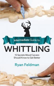 Intermediate Guide to Whittling: 15 Secrets Wood Carvers Should Know to Get Better