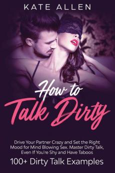 How to Talk Dirty: Drive Your Partner Crazy and Set the Right Mood for Mind- Blowing Sex Master Dirty Talk Even If You Are Shy and Have Taboos (Including 100+ Dirty Talk Examples)