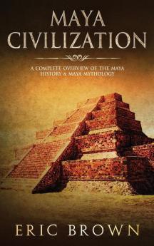 Maya Civilization: A Complete Overview Of The Maya History & Maya Mythology: 2 (Ancient Civilizations)