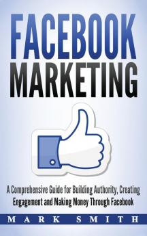 Facebook Marketing: A Comprehensive Guide for Building Authority Creating Engagement and Making Money Through Facebook: 1 (Social Media Marketing)