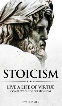 Stoicism: Live a Life of Virtue - Complete Guide on Stoicism (Stoicism Series) (Volume 3)