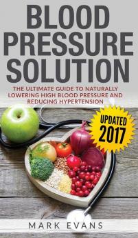 Blood Pressure: Blood Pressure Solution: The Ultimate Guide to Naturally Lowering High Blood Pressure and Reducing Hypertension (Blood Pressure Series) (Volume 1)