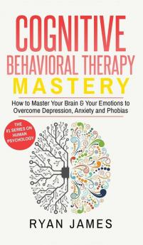 Cognitive Behavioral Therapy: Mastery- How to Master Your Brain & Your Emotions to Overcome Depression Anxiety and Phobias (Cognitive Behavioral Therapy Series) (Volume 2)