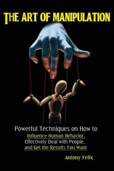 The Art of Manipulation: Powerful Techniques on How to Influence Human Behavior Effectively Deal with People and Get the Results You Want