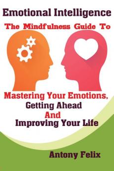 Emotional Intelligence The Mindfulness Guide To Mastering Your Emotions Getting Ahead And Improving Your Life