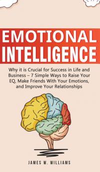 Emotional Intelligence: Why it is Crucial for Success in Life and Business - 7 Simple Ways to Raise Your EQ Make Friends with Your Emotions and Improve Your Relationships