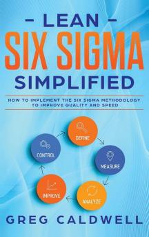 Lean Six Sigma: Simplified - How to Implement The Six Sigma Methodology to Improve Quality and Speed (Lean Guides with Scrum Sprint Kanban DSDM XP & Crystal)