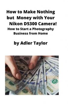 How to Make Nothing but Money with Your Nikon D5300 Camera!: How to Start a Photography Business from Home