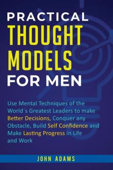 Practical Thought Models for Men: Use mental techniques of the world´s greatest leaders to make better decisions conquer any obstacle build self-confidence and make lasting progress in life and work