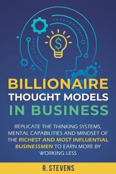 Billionaire Thought Models in Business: Replicate the thinking systems mental capabilities and mindset of the Richest and Most Influential Businessmen to Earn More by Working Less