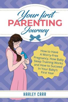 Your First Parenting Journey: How to Have A Worry-Free Pregnancy How Baby Sleep Training Works and How to Succeed In Your Baby's First Year