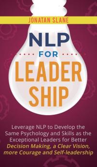 NLP for Leadership: Leverage NLP to Develop the Same Psychology and Skills as the Exceptional Leaders for Better Decision-making a Clear Vision More Courage and Self-leadership