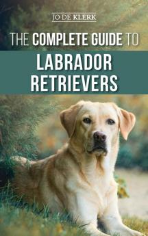 The Complete Guide to Labrador Retrievers: Selecting Raising Training Feeding and Loving Your New Lab from Puppy to Old-Age