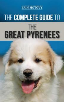 The Complete Guide to the Great Pyrenees: Selecting Training Feeding Loving and Raising your Great Pyrenees Successfully from Puppy to Old Age