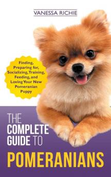 The Complete Guide to Pomeranians: Finding Preparing for Socializing Training Feeding and Loving Your New Pomeranian Puppy