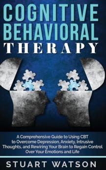 Cognitive Behavioral Therapy: A Comprehensive Guide to Using CBT to Overcome Depression Anxiety Intrusive Thoughts and Rewiring Your Brain to Regain Control Over Your Emotions and Life