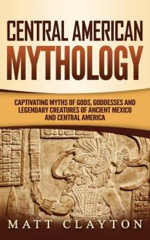 Central American Mythology: Captivating Myths of Gods Goddesses and Legendary Creatures of Ancient Mexico and Central America