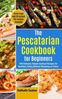 The Pescatarian Cookbook for Beginners: 100 Delicious Simple Seafood Recipes for Healthier Eating Without Skimping on Flavor (50 Air Fryer and 20 Instant Pot recipes included)