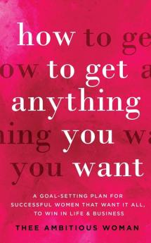 How to Get Anything You Want: A Goal-Setting Plan for Successful Women That Want It All to Win in Life & Business: A Goal